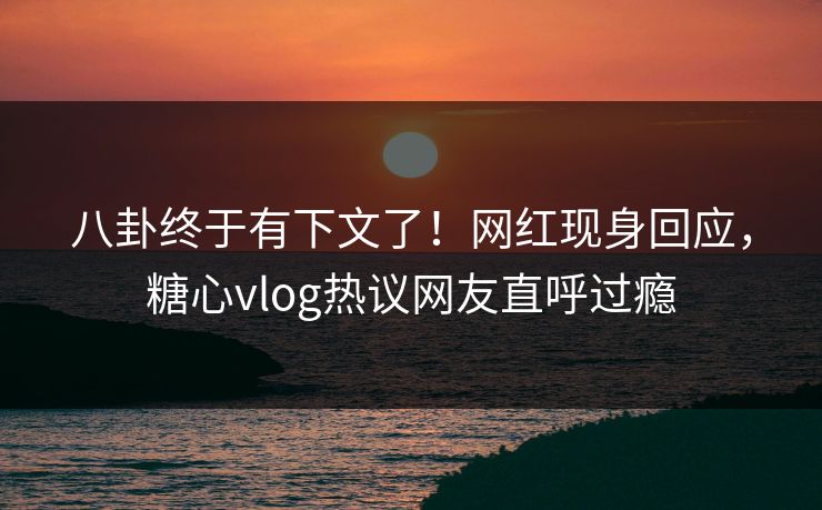 八卦终于有下文了！网红现身回应，糖心vlog热议网友直呼过瘾
