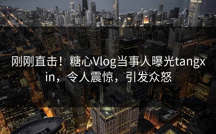 刚刚直击！糖心Vlog当事人曝光tangxin，令人震惊，引发众怒