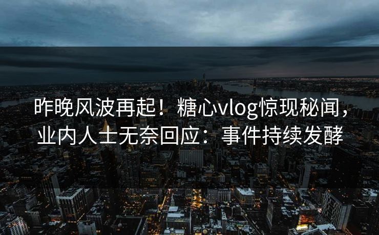 昨晚风波再起！糖心vlog惊现秘闻，业内人士无奈回应：事件持续发酵