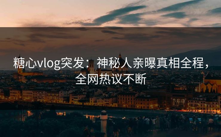 糖心vlog突发：神秘人亲曝真相全程，全网热议不断