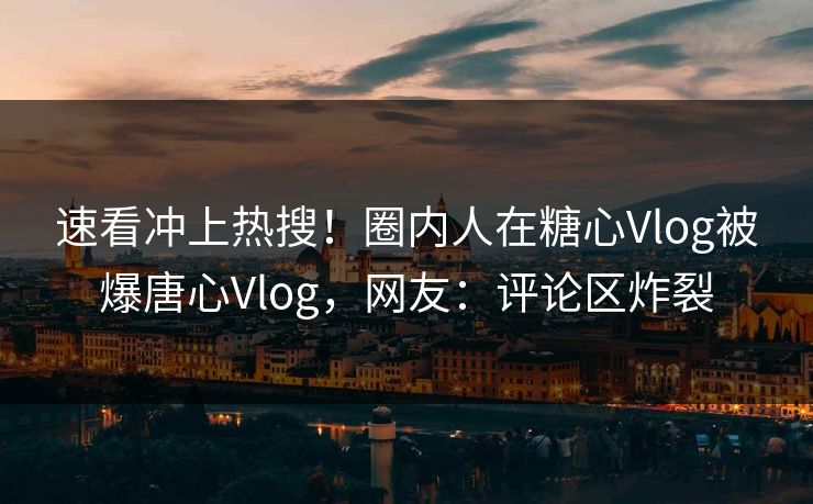 速看冲上热搜！圈内人在糖心Vlog被爆唐心Vlog，网友：评论区炸裂