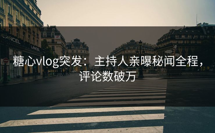 糖心vlog突发：主持人亲曝秘闻全程，评论数破万