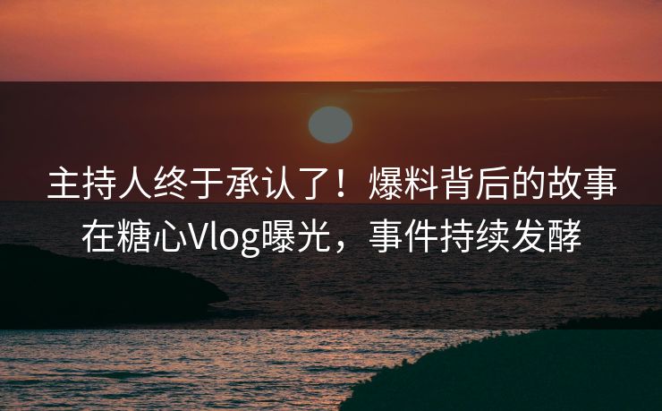主持人终于承认了！爆料背后的故事在糖心Vlog曝光，事件持续发酵