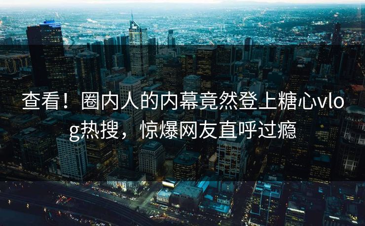 查看！圈内人的内幕竟然登上糖心vlog热搜，惊爆网友直呼过瘾