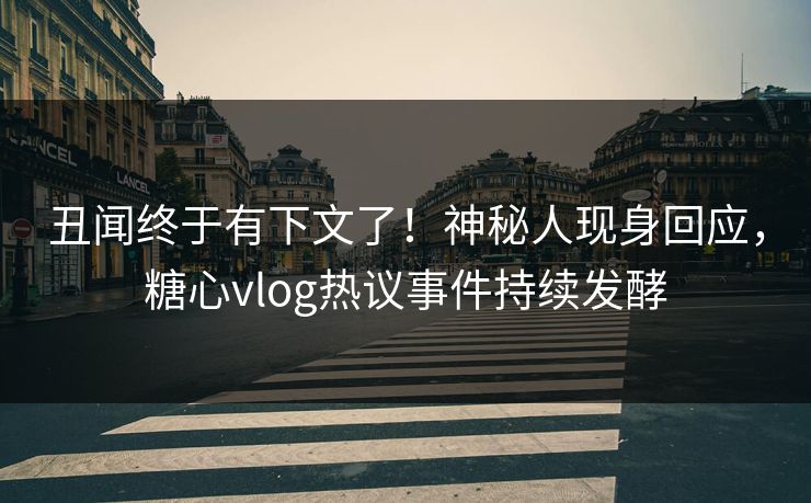 丑闻终于有下文了！神秘人现身回应，糖心vlog热议事件持续发酵