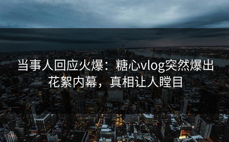 当事人回应火爆：糖心vlog突然爆出花絮内幕，真相让人瞠目