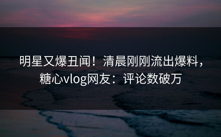 明星又爆丑闻！清晨刚刚流出爆料，糖心vlog网友：评论数破万