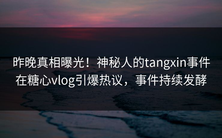 昨晚真相曝光！神秘人的tangxin事件在糖心vlog引爆热议，事件持续发酵