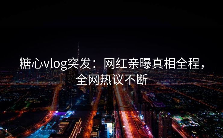 糖心vlog突发：网红亲曝真相全程，全网热议不断