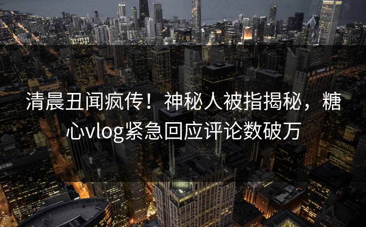 清晨丑闻疯传！神秘人被指揭秘，糖心vlog紧急回应评论数破万