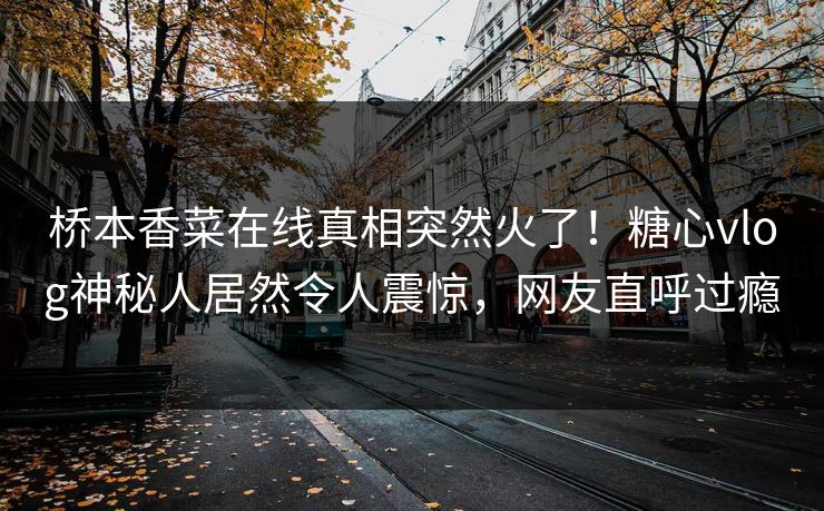 桥本香菜在线真相突然火了！糖心vlog神秘人居然令人震惊，网友直呼过瘾