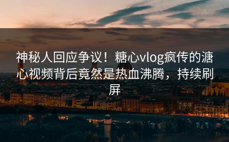 神秘人回应争议！糖心vlog疯传的溏心视频背后竟然是热血沸腾，持续刷屏