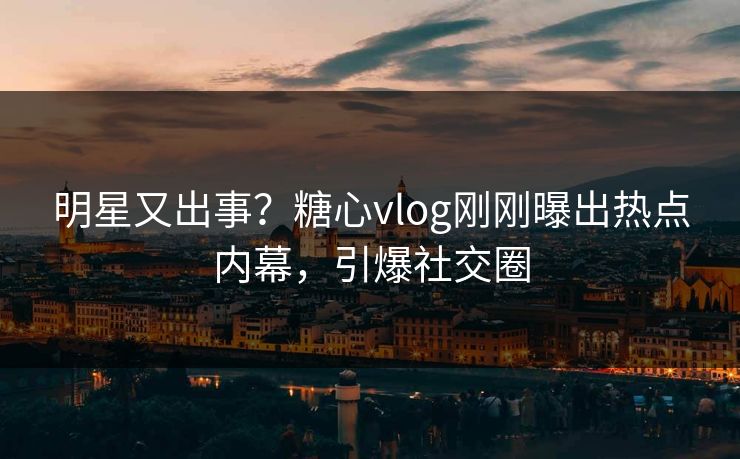 明星又出事？糖心vlog刚刚曝出热点内幕，引爆社交圈