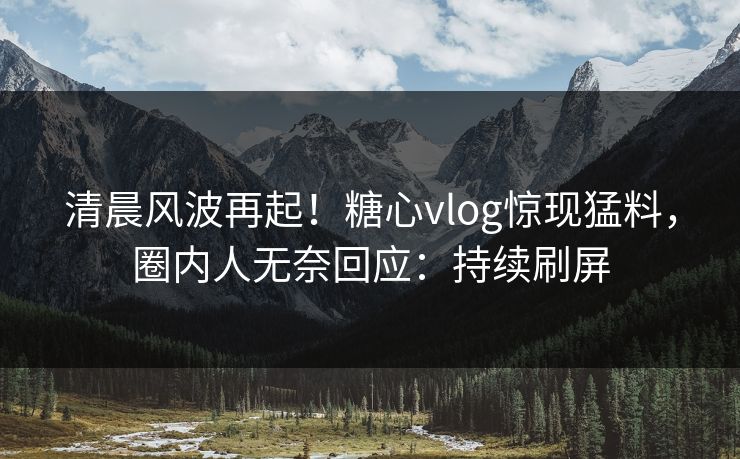 清晨风波再起！糖心vlog惊现猛料，圈内人无奈回应：持续刷屏
