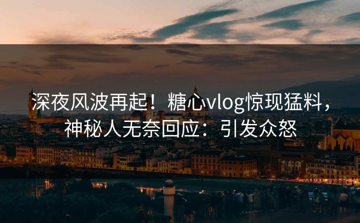 深夜风波再起！糖心vlog惊现猛料，神秘人无奈回应：引发众怒