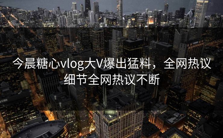 今晨糖心vlog大V爆出猛料，全网热议细节全网热议不断