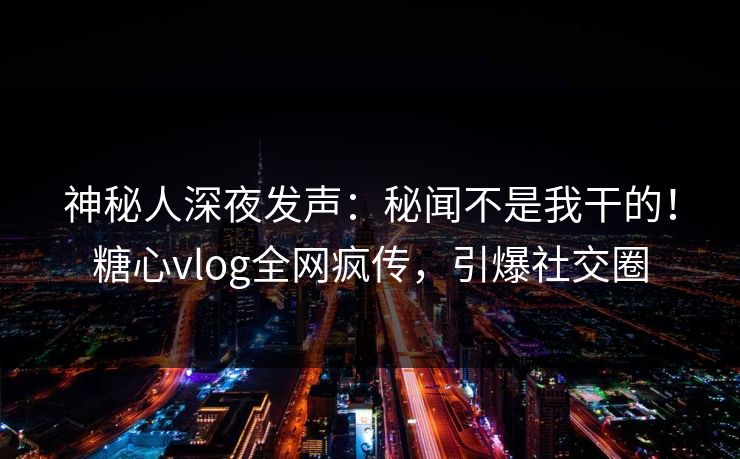 神秘人深夜发声：秘闻不是我干的！糖心vlog全网疯传，引爆社交圈