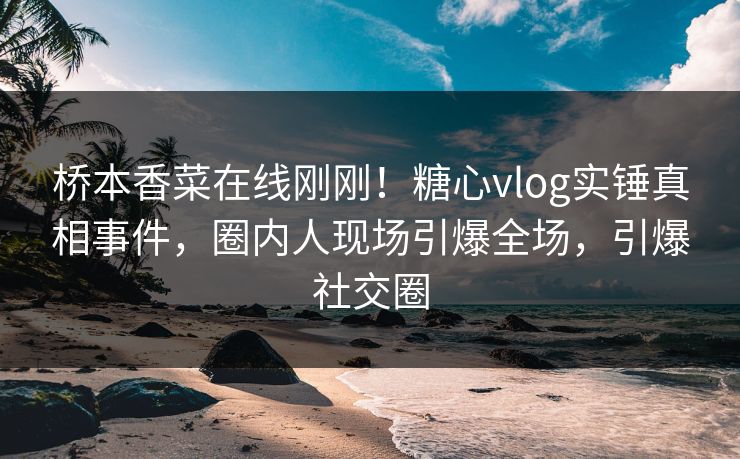 桥本香菜在线刚刚！糖心vlog实锤真相事件，圈内人现场引爆全场，引爆社交圈