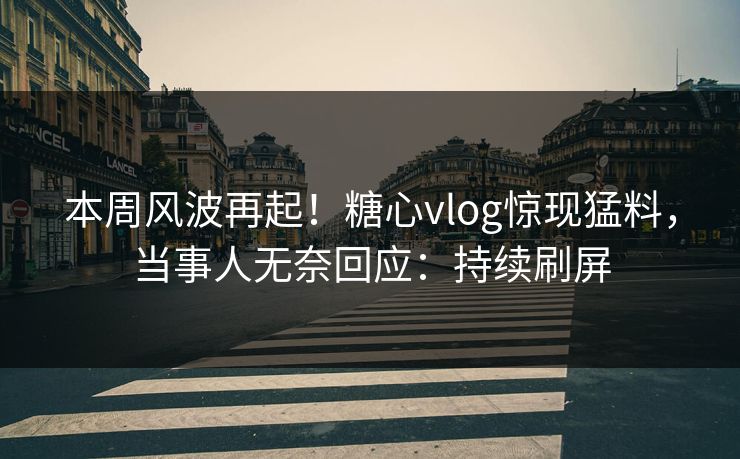 本周风波再起！糖心vlog惊现猛料，当事人无奈回应：持续刷屏