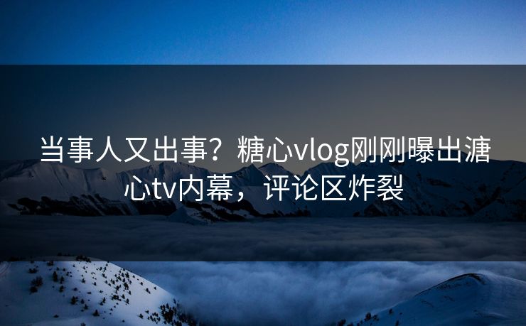 当事人又出事？糖心vlog刚刚曝出溏心tv内幕，评论区炸裂