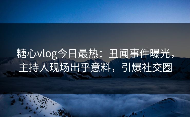 糖心vlog今日最热：丑闻事件曝光，主持人现场出乎意料，引爆社交圈