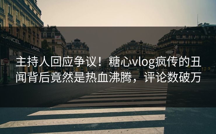 主持人回应争议！糖心vlog疯传的丑闻背后竟然是热血沸腾，评论数破万
