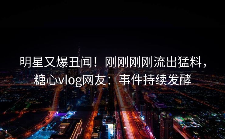 明星又爆丑闻！刚刚刚刚流出猛料，糖心vlog网友：事件持续发酵