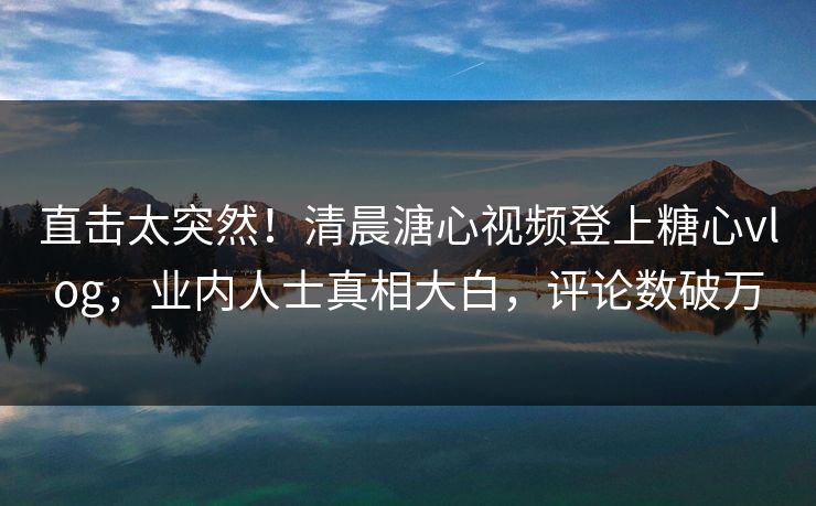 直击太突然！清晨溏心视频登上糖心vlog，业内人士真相大白，评论数破万