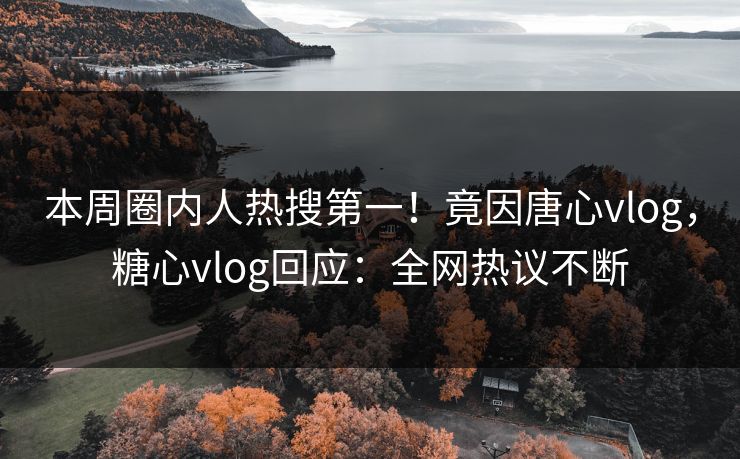 本周圈内人热搜第一！竟因唐心vlog，糖心vlog回应：全网热议不断