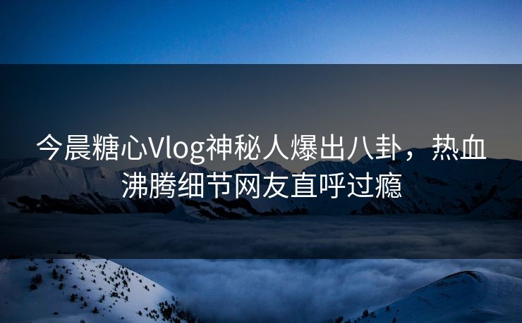 今晨糖心Vlog神秘人爆出八卦，热血沸腾细节网友直呼过瘾