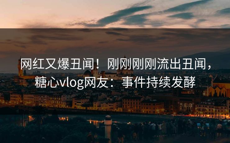 网红又爆丑闻！刚刚刚刚流出丑闻，糖心vlog网友：事件持续发酵