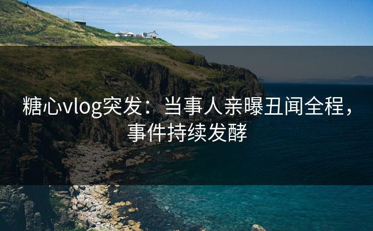 糖心vlog突发：当事人亲曝丑闻全程，事件持续发酵