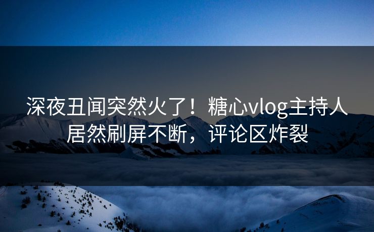 深夜丑闻突然火了！糖心vlog主持人居然刷屏不断，评论区炸裂