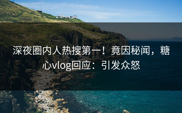 深夜圈内人热搜第一！竟因秘闻，糖心vlog回应：引发众怒