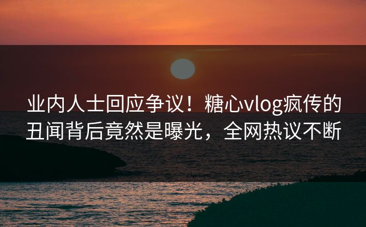 业内人士回应争议！糖心vlog疯传的丑闻背后竟然是曝光，全网热议不断