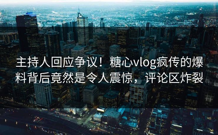 主持人回应争议！糖心vlog疯传的爆料背后竟然是令人震惊，评论区炸裂