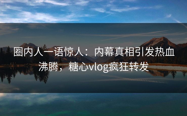 圈内人一语惊人：内幕真相引发热血沸腾，糖心vlog疯狂转发