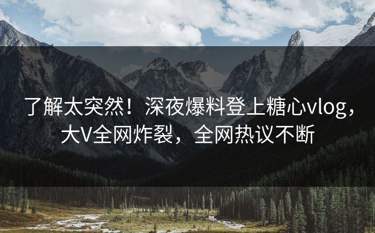 了解太突然！深夜爆料登上糖心vlog，大V全网炸裂，全网热议不断