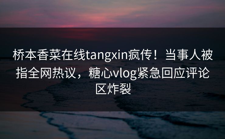 桥本香菜在线tangxin疯传！当事人被指全网热议，糖心vlog紧急回应评论区炸裂