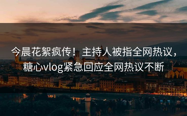 今晨花絮疯传！主持人被指全网热议，糖心vlog紧急回应全网热议不断