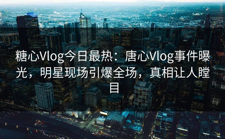 糖心Vlog今日最热：唐心Vlog事件曝光，明星现场引爆全场，真相让人瞠目