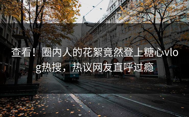 查看！圈内人的花絮竟然登上糖心vlog热搜，热议网友直呼过瘾