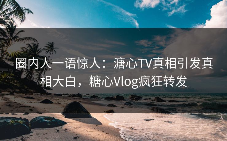 圈内人一语惊人：溏心TV真相引发真相大白，糖心Vlog疯狂转发