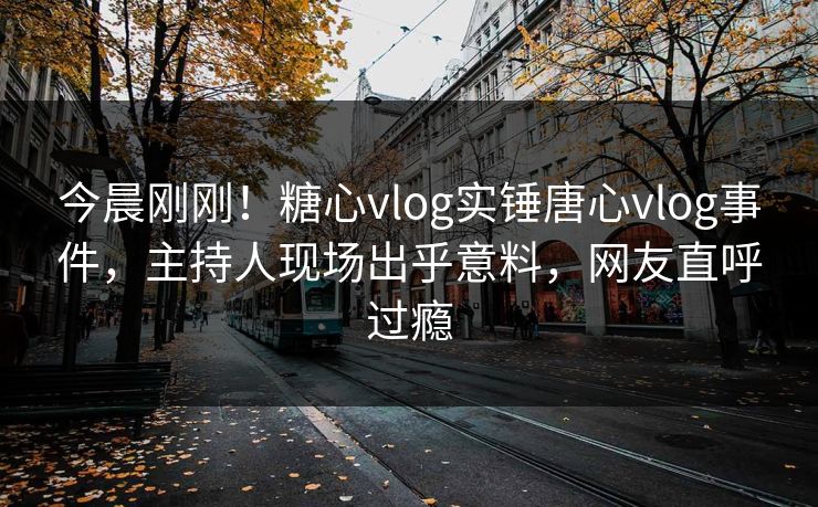今晨刚刚！糖心vlog实锤唐心vlog事件，主持人现场出乎意料，网友直呼过瘾