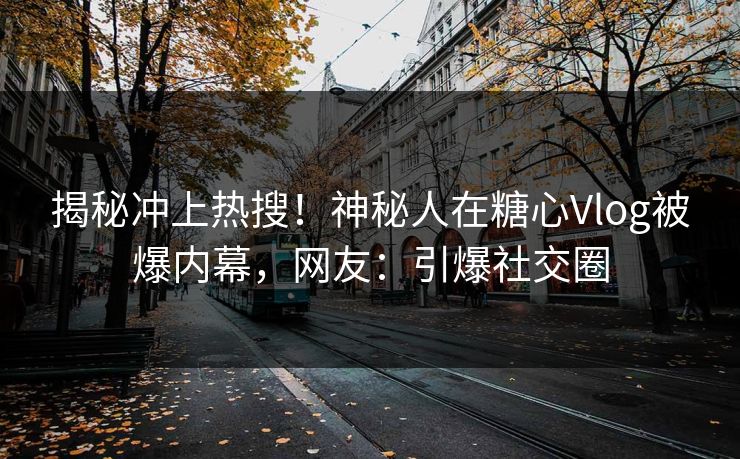 揭秘冲上热搜！神秘人在糖心Vlog被爆内幕，网友：引爆社交圈