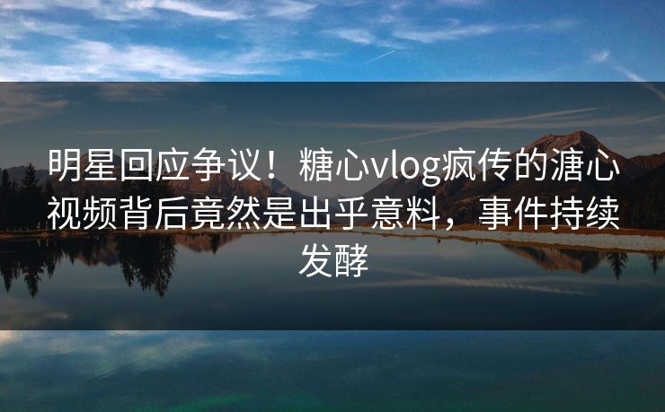 明星回应争议！糖心vlog疯传的溏心视频背后竟然是出乎意料，事件持续发酵