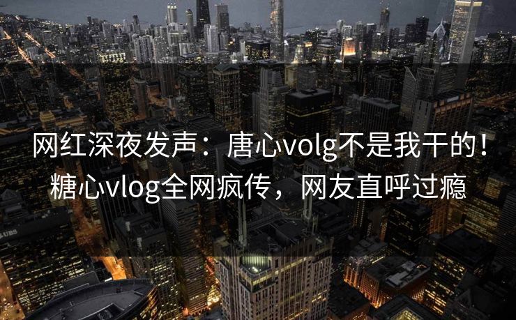 网红深夜发声：唐心volg不是我干的！糖心vlog全网疯传，网友直呼过瘾