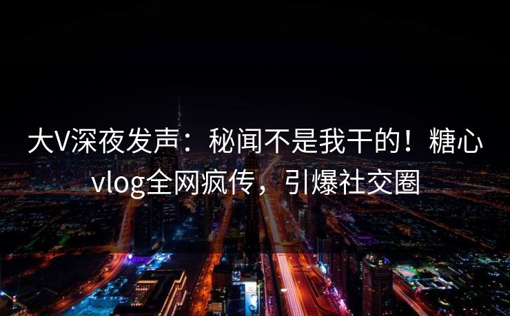 大V深夜发声：秘闻不是我干的！糖心vlog全网疯传，引爆社交圈