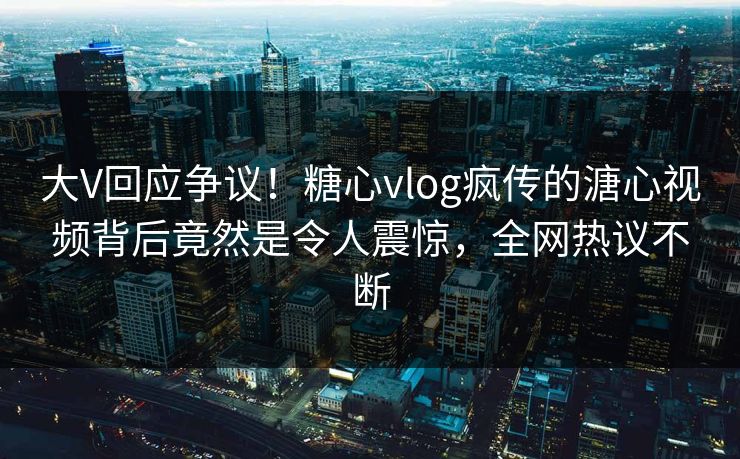 大V回应争议！糖心vlog疯传的溏心视频背后竟然是令人震惊，全网热议不断