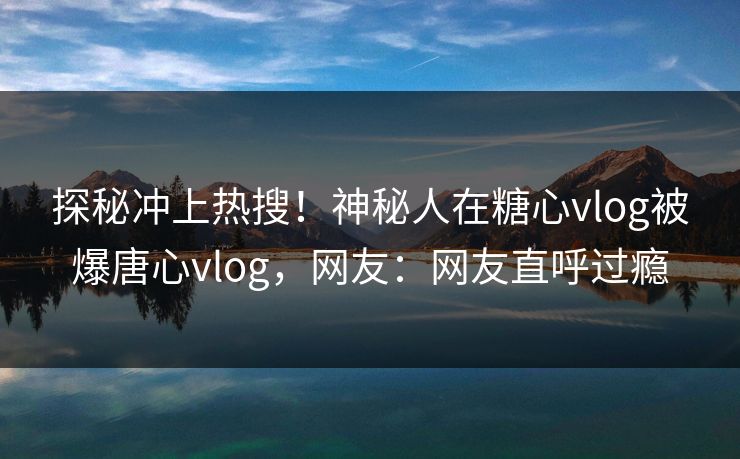 探秘冲上热搜！神秘人在糖心vlog被爆唐心vlog，网友：网友直呼过瘾